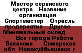 Мастер сервисного центра › Название организации ­ Спортмастер › Отрасль предприятия ­ Другое › Минимальный оклад ­ 26 000 - Все города Работа » Вакансии   . Самарская обл.,Новокуйбышевск г.